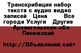 Транскрибация/набор текста с аудио,видео записей › Цена ­ 15 - Все города Услуги » Другие   . Архангельская обл.,Пинежский 